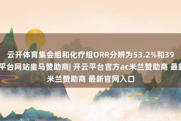 云开体育集会组和化疗组ORR分辨为53.2%和39.8%-开云平台网站皇马赞助商| 开云平台官方ac米兰赞助商 最新官网入口