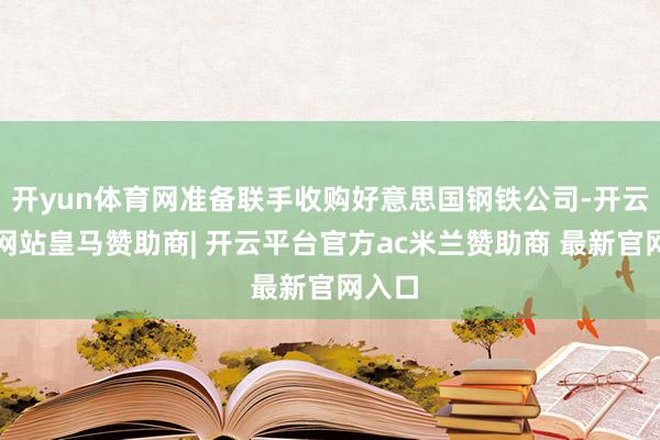 开yun体育网准备联手收购好意思国钢铁公司-开云平台网站皇马赞助商| 开云平台官方ac米兰赞助商 最新官网入口