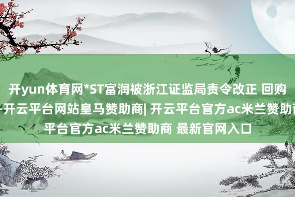 开yun体育网*ST富润被浙江证监局责令改正 回购仅完成13.19%-开云平台网站皇马赞助商| 开云平台官方ac米兰赞助商 最新官网入口