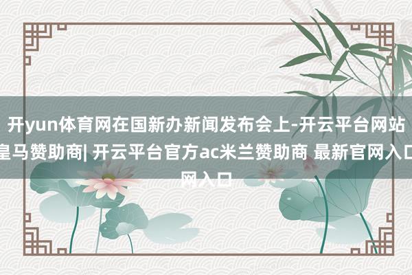 开yun体育网在国新办新闻发布会上-开云平台网站皇马赞助商| 开云平台官方ac米兰赞助商 最新官网入口