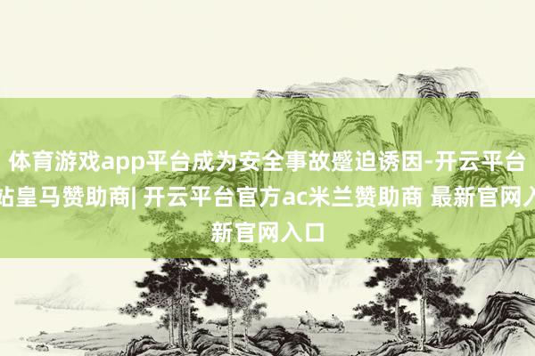 体育游戏app平台成为安全事故蹙迫诱因-开云平台网站皇马赞助商| 开云平台官方ac米兰赞助商 最新官网入口