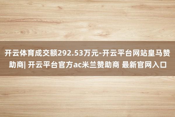 开云体育成交额292.53万元-开云平台网站皇马赞助商| 开云平台官方ac米兰赞助商 最新官网入口