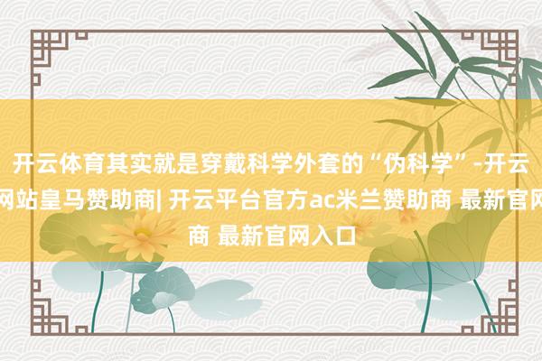 开云体育其实就是穿戴科学外套的“伪科学”-开云平台网站皇马赞助商| 开云平台官方ac米兰赞助商 最新官网入口