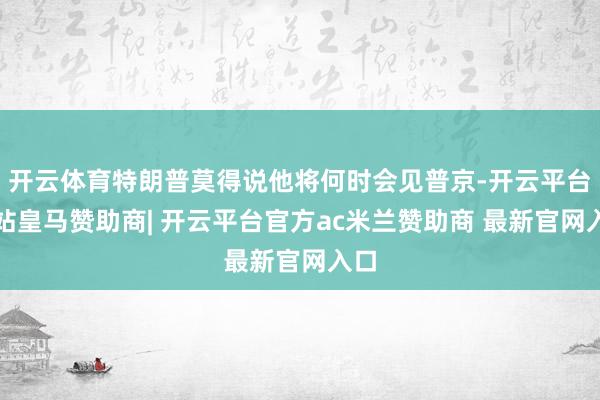 开云体育特朗普莫得说他将何时会见普京-开云平台网站皇马赞助商| 开云平台官方ac米兰赞助商 最新官网入口