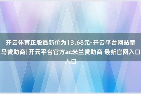 开云体育正股最新价为13.68元-开云平台网站皇马赞助商| 开云平台官方ac米兰赞助商 最新官网入口