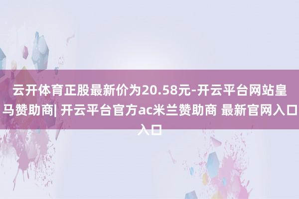 云开体育正股最新价为20.58元-开云平台网站皇马赞助商| 开云平台官方ac米兰赞助商 最新官网入口