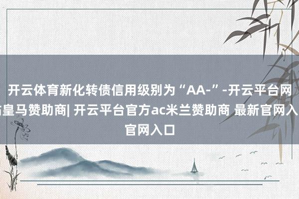 开云体育新化转债信用级别为“AA-”-开云平台网站皇马赞助商| 开云平台官方ac米兰赞助商 最新官网入口