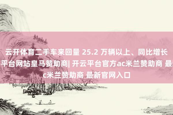 云开体育二手车来回量 25.2 万辆以上、同比增长 20%-开云平台网站皇马赞助商| 开云平台官方ac米兰赞助商 最新官网入口