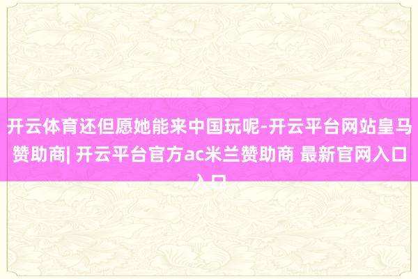 开云体育还但愿她能来中国玩呢-开云平台网站皇马赞助商| 开云平台官方ac米兰赞助商 最新官网入口
