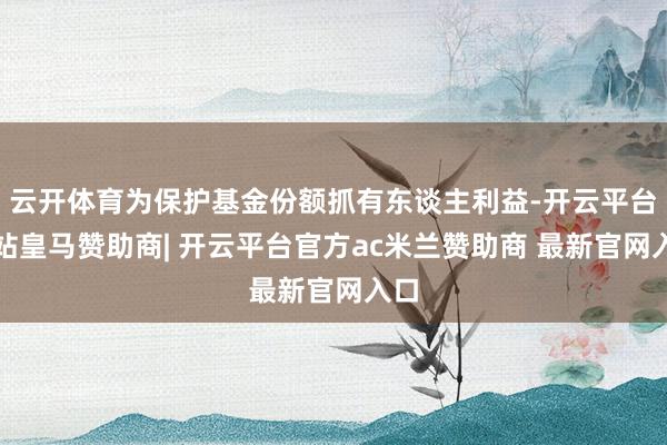 云开体育为保护基金份额抓有东谈主利益-开云平台网站皇马赞助商| 开云平台官方ac米兰赞助商 最新官网入口