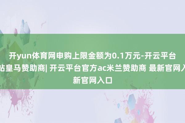 开yun体育网申购上限金额为0.1万元-开云平台网站皇马赞助商| 开云平台官方ac米兰赞助商 最新官网入口