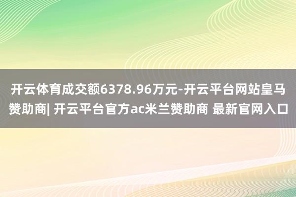 开云体育成交额6378.96万元-开云平台网站皇马赞助商| 开云平台官方ac米兰赞助商 最新官网入口