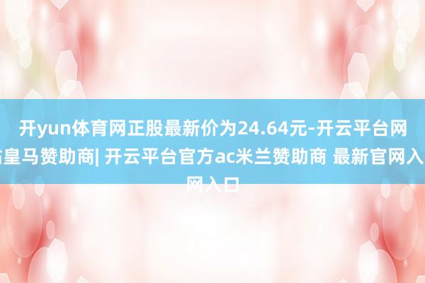 开yun体育网正股最新价为24.64元-开云平台网站皇马赞助商| 开云平台官方ac米兰赞助商 最新官网入口