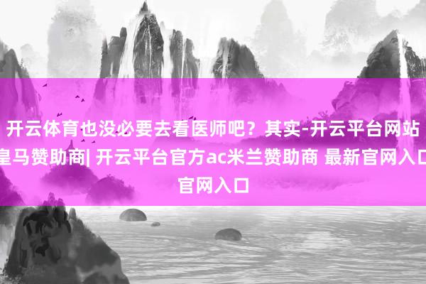 开云体育也没必要去看医师吧？其实-开云平台网站皇马赞助商| 开云平台官方ac米兰赞助商 最新官网入口