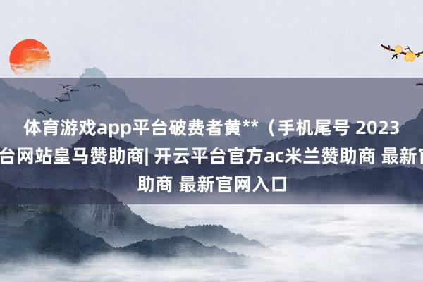 体育游戏app平台破费者黄**（手机尾号 2023-开云平台网站皇马赞助商| 开云平台官方ac米兰赞助商 最新官网入口