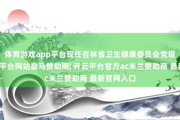 体育游戏app平台现任吉林省卫生健康委员会党组布告-开云平台网站皇马赞助商| 开云平台官方ac米兰赞助商 最新官网入口