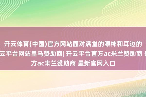 开云体育(中国)官方网站面对满堂的眼神和耳边的柔声密谈-开云平台网站皇马赞助商| 开云平台官方ac米兰赞助商 最新官网入口