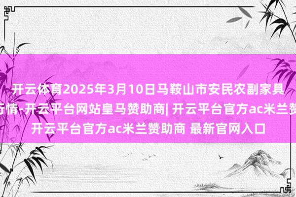 开云体育2025年3月10日马鞍山市安民农副家具营业有限公司价钱行情-开云平台网站皇马赞助商| 开云平台官方ac米兰赞助商 最新官网入口