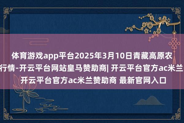 体育游戏app平台2025年3月10日青藏高原农副居品集散中心价钱行情-开云平台网站皇马赞助商| 开云平台官方ac米兰赞助商 最新官网入口