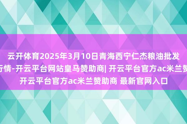 云开体育2025年3月10日青海西宁仁杰粮油批发阛阓有限公司价钱行情-开云平台网站皇马赞助商| 开云平台官方ac米兰赞助商 最新官网入口