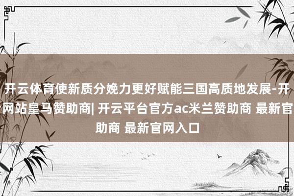 开云体育使新质分娩力更好赋能三国高质地发展-开云平台网站皇马赞助商| 开云平台官方ac米兰赞助商 最新官网入口