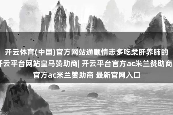 开云体育(中国)官方网站通顺情志多吃柔肝养肺的食品如荠菜-开云平台网站皇马赞助商| 开云平台官方ac米兰赞助商 最新官网入口