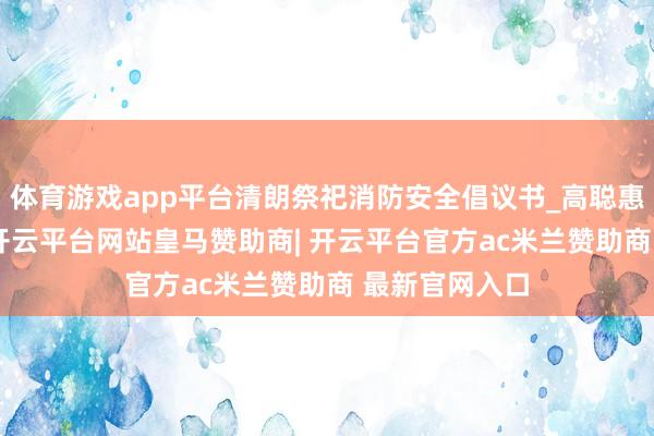 体育游戏app平台清朗祭祀消防安全倡议书_高聪惠_校对_图文-开云平台网站皇马赞助商| 开云平台官方ac米兰赞助商 最新官网入口