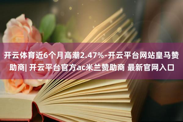 开云体育近6个月高潮2.47%-开云平台网站皇马赞助商| 开云平台官方ac米兰赞助商 最新官网入口