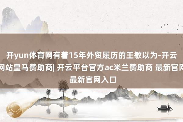 开yun体育网有着15年外贸履历的王敏以为-开云平台网站皇马赞助商| 开云平台官方ac米兰赞助商 最新官网入口