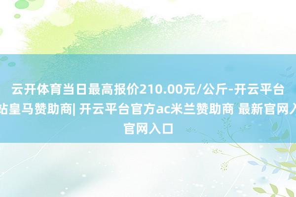 云开体育当日最高报价210.00元/公斤-开云平台网站皇马赞助商| 开云平台官方ac米兰赞助商 最新官网入口
