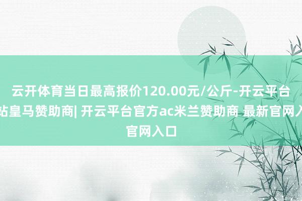 云开体育当日最高报价120.00元/公斤-开云平台网站皇马赞助商| 开云平台官方ac米兰赞助商 最新官网入口