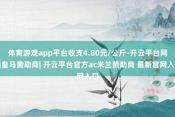 体育游戏app平台收支4.80元/公斤-开云平台网站皇马赞助商| 开云平台官方ac米兰赞助商 最新官网入口