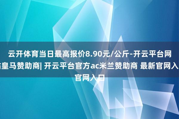 云开体育当日最高报价8.90元/公斤-开云平台网站皇马赞助商| 开云平台官方ac米兰赞助商 最新官网入口