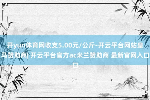 开yun体育网收支5.00元/公斤-开云平台网站皇马赞助商| 开云平台官方ac米兰赞助商 最新官网入口
