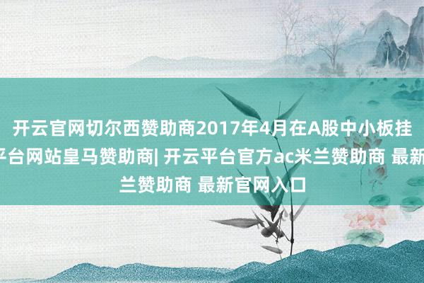 开云官网切尔西赞助商2017年4月在A股中小板挂牌-开云平台网站皇马赞助商| 开云平台官方ac米兰赞助商 最新官网入口