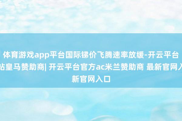 体育游戏app平台国际锑价飞腾速率放缓-开云平台网站皇马赞助商| 开云平台官方ac米兰赞助商 最新官网入口
