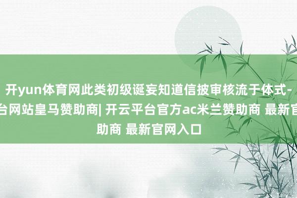 开yun体育网此类初级诞妄知道信披审核流于体式-开云平台网站皇马赞助商| 开云平台官方ac米兰赞助商 最新官网入口