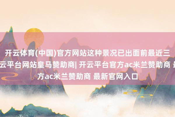 开云体育(中国)官方网站这种景况已出面前最近三个往来日-开云平台网站皇马赞助商| 开云平台官方ac米兰赞助商 最新官网入口