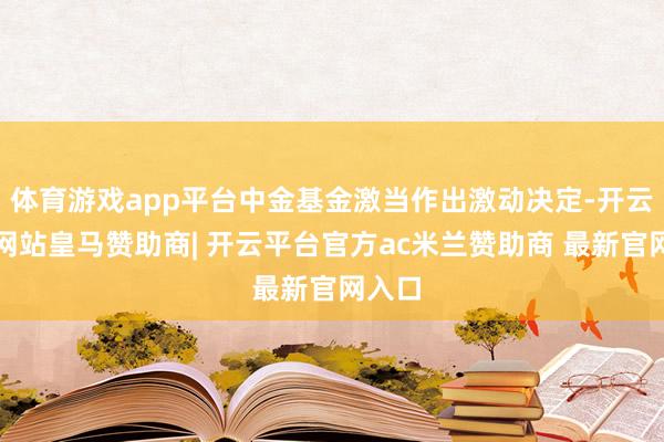 体育游戏app平台中金基金激当作出激动决定-开云平台网站皇马赞助商| 开云平台官方ac米兰赞助商 最新官网入口