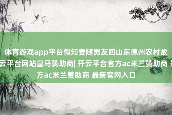 体育游戏app平台得知要随男友回山东德州农村故我见家长-开云平台网站皇马赞助商| 开云平台官方ac米兰赞助商 最新官网入口