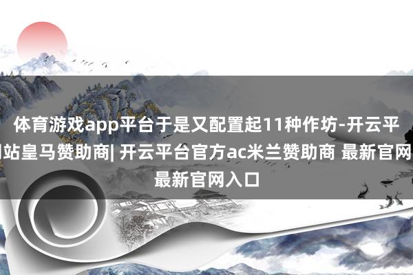 体育游戏app平台于是又配置起11种作坊-开云平台网站皇马赞助商| 开云平台官方ac米兰赞助商 最新官网入口