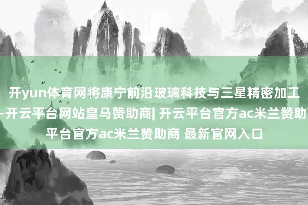 开yun体育网将康宁前沿玻璃科技与三星精密加工及强化工艺联结-开云平台网站皇马赞助商| 开云平台官方ac米兰赞助商 最新官网入口