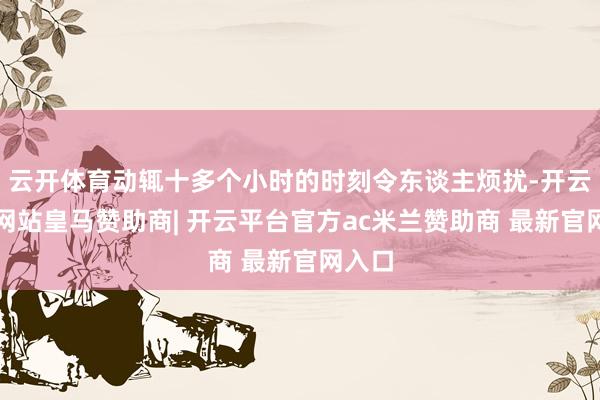云开体育动辄十多个小时的时刻令东谈主烦扰-开云平台网站皇马赞助商| 开云平台官方ac米兰赞助商 最新官网入口