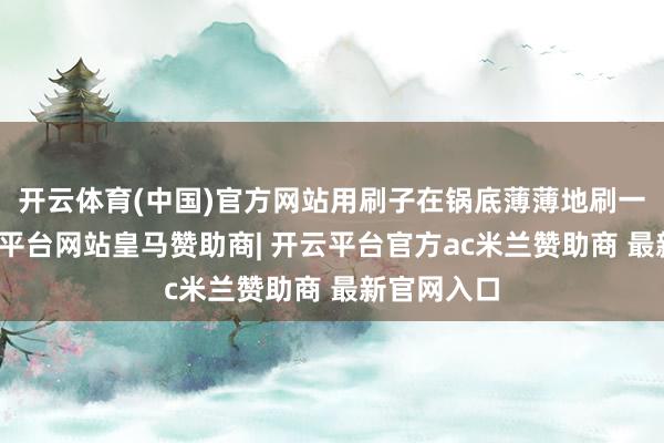开云体育(中国)官方网站用刷子在锅底薄薄地刷一层油-开云平台网站皇马赞助商| 开云平台官方ac米兰赞助商 最新官网入口