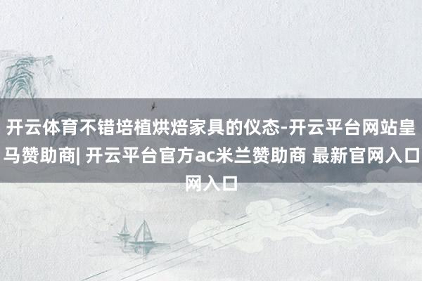 开云体育不错培植烘焙家具的仪态-开云平台网站皇马赞助商| 开云平台官方ac米兰赞助商 最新官网入口