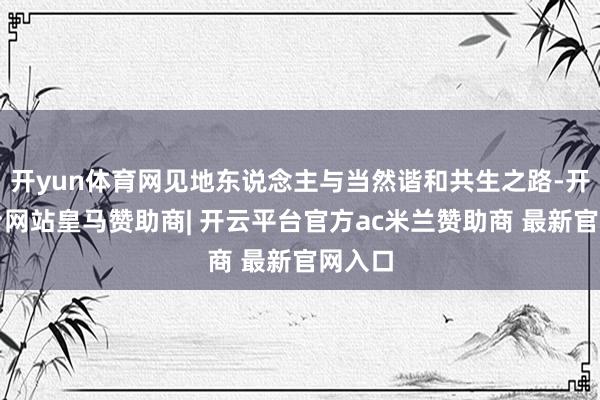 开yun体育网见地东说念主与当然谐和共生之路-开云平台网站皇马赞助商| 开云平台官方ac米兰赞助商 最新官网入口
