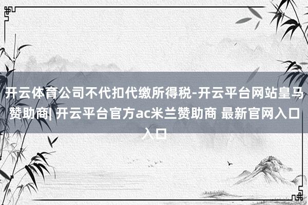 开云体育公司不代扣代缴所得税-开云平台网站皇马赞助商| 开云平台官方ac米兰赞助商 最新官网入口