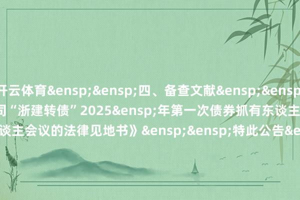 开云体育&ensp;&ensp;四、备查文献&ensp;&ensp;&ensp;《浙江省诞生投资集团股份有限公司“浙建转债”2025&ensp;年第一次债券抓有东谈主会议有斟酌》一次债券抓有东谈主会议的法律见地书》&ensp;&ensp;特此公告&ensp;&ensp;&ensp;&ensp;&ensp;&ensp;&ensp;&ensp;&ensp;&ensp;&ensp;&ensp;&ensp;&ensp;&ensp;&ensp;&ensp;&ensp;&ensp;&ensp;&ensp;&ensp;&ensp;&ensp;&ensp;&ensp;&ensp;&ensp;&ensp;&ensp;浙江省诞生投资集团股份有限公司&ensp;&ensp;&ensp;&ensp;&ensp;&ensp;&ensp;&ensp;&ensp;&ensp;&ensp;&ensp;&ensp;&ensp;&ensp;&ensp;&ensp;&ensp;&ensp;&ensp;&ensp;&ensp;&ensp;&ensp;&ensp;&ensp;&ensp;&ensp;&ensp;&ensp;&ensp;&ensp;&ensp;&ensp;&ensp;&ensp;&ensp;&ensp;&ensp;董事会&ensp;&ensp;&ensp;&ensp;&ensp;&ensp;&ensp;&ensp;&ensp;&ensp;&ensp;&ensp;&ensp;&ensp;&ensp;&ensp;&ensp;&ensp;&ensp;&ensp;&ensp;&ensp;&ensp;&ensp;&ensp;&ensp;&ensp;&ensp;&ensp;&ensp;&ensp;&ensp;&ensp;&ensp;二零二五年五月二十三日            -开云平台网站皇马赞助商| 开云平台官方ac米兰赞助商 最新官网入口