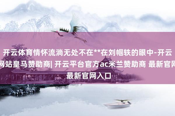 开云体育情怀流淌无处不在**在刘帼轶的眼中-开云平台网站皇马赞助商| 开云平台官方ac米兰赞助商 最新官网入口