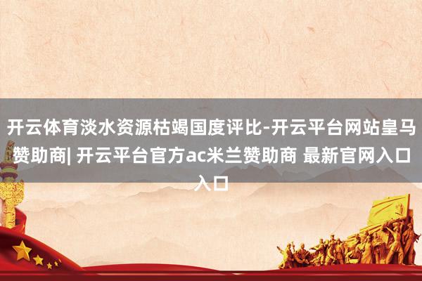 开云体育淡水资源枯竭国度评比-开云平台网站皇马赞助商| 开云平台官方ac米兰赞助商 最新官网入口